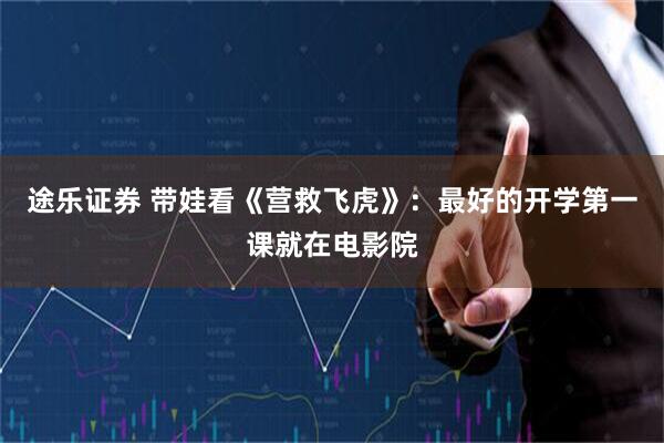 途乐证券 带娃看《营救飞虎》：最好的开学第一课就在电影院