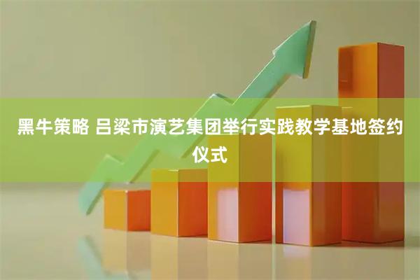 黑牛策略 吕梁市演艺集团举行实践教学基地签约仪式