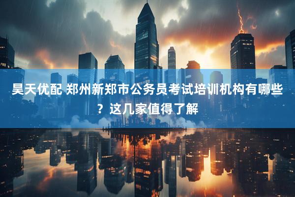 昊天优配 郑州新郑市公务员考试培训机构有哪些？这几家值得了解