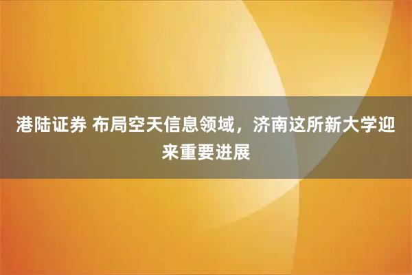 港陆证券 布局空天信息领域，济南这所新大学迎来重要进展