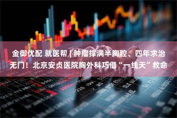 金御优配 就医帮 | 肿瘤撑满半胸腔、四年求治无门！北京安贞医院胸外科巧借“一线天”救命