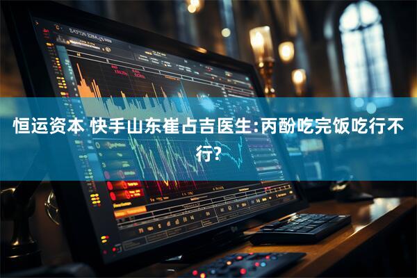 恒运资本 快手山东崔占吉医生:丙酚吃完饭吃行不行?