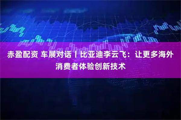 赤盈配资 车展对话丨比亚迪李云飞：让更多海外消费者体验创新技术