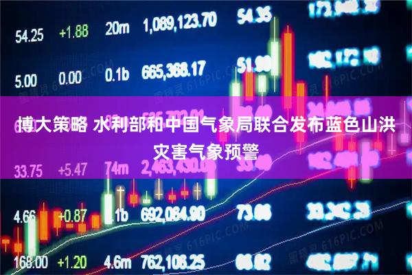 博大策略 水利部和中国气象局联合发布蓝色山洪灾害气象预警