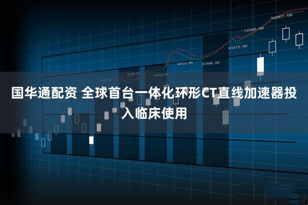 国华通配资 全球首台一体化环形CT直线加速器投入临床使用