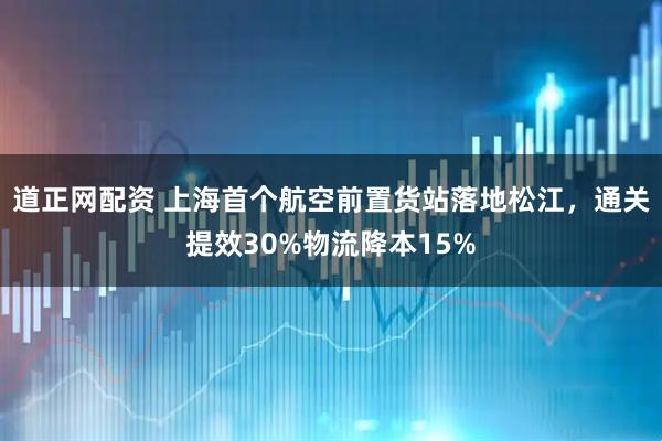 道正网配资 上海首个航空前置货站落地松江，通关提效30%物流降本15%