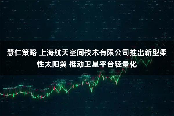 慧仁策略 上海航天空间技术有限公司推出新型柔性太阳翼 推动卫星平台轻量化