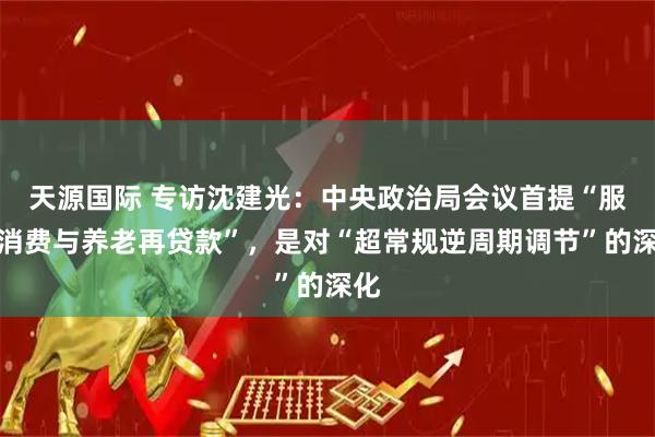天源国际 专访沈建光：中央政治局会议首提“服务消费与养老再贷款”，是对“超常规逆周期调节”的深化