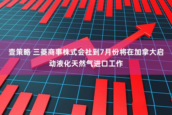 壹策略 三菱商事株式会社到7月份将在加拿大启动液化天然气进口工作
