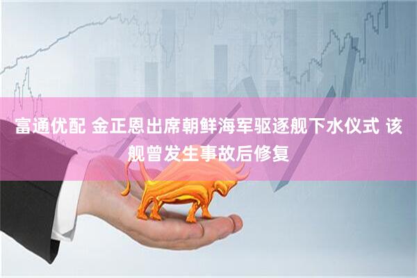 富通优配 金正恩出席朝鲜海军驱逐舰下水仪式 该舰曾发生事故后修复
