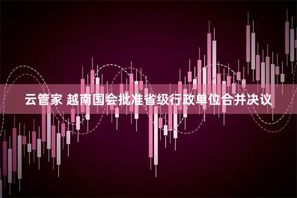 云管家 越南国会批准省级行政单位合并决议