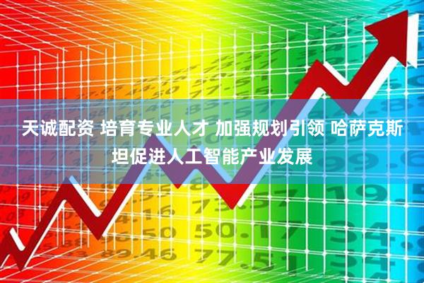 天诚配资 培育专业人才 加强规划引领 哈萨克斯坦促进人工智能产业发展