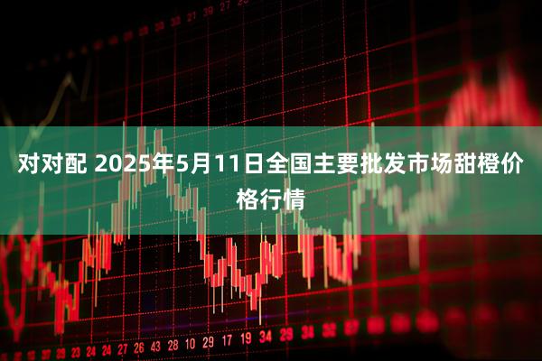 对对配 2025年5月11日全国主要批发市场甜橙价格行情