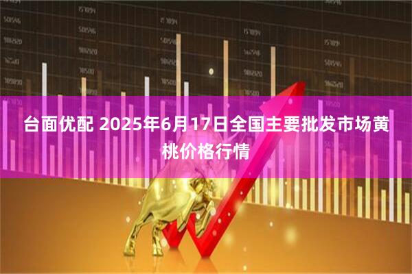 台面优配 2025年6月17日全国主要批发市场黄桃价格行情