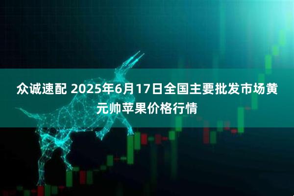 众诚速配 2025年6月17日全国主要批发市场黄元帅苹果价格行情