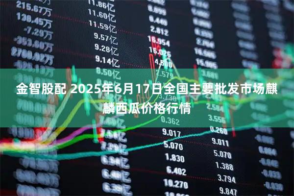 金智股配 2025年6月17日全国主要批发市场麒麟西瓜价格行情