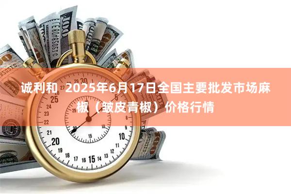诚利和  2025年6月17日全国主要批发市场麻椒（皱皮青椒）价格行情
