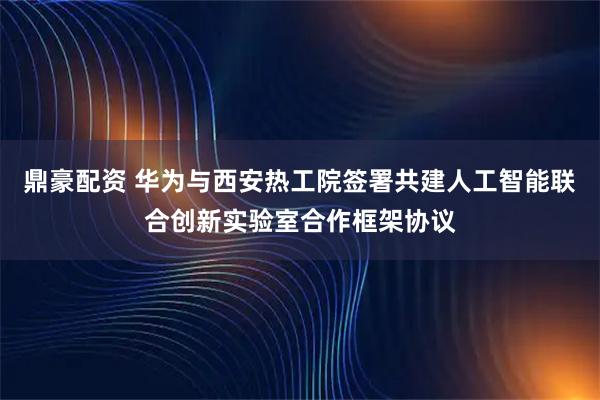 鼎豪配资 华为与西安热工院签署共建人工智能联合创新实验室合作框架协议