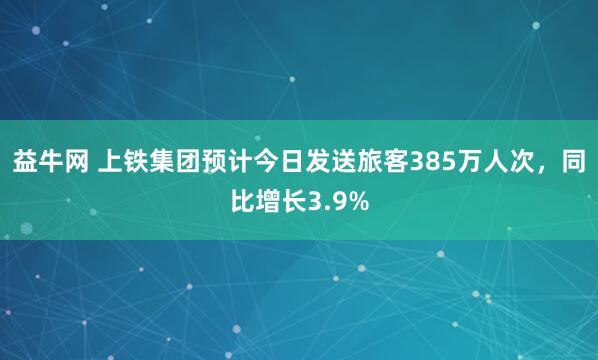 益牛网 上铁集团预计今日发送旅客385万人次，同比增长3.9%