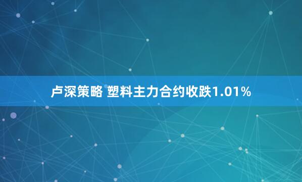 卢深策略 塑料主力合约收跌1.01%