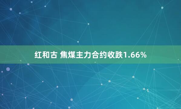红和古 焦煤主力合约收跌1.66%
