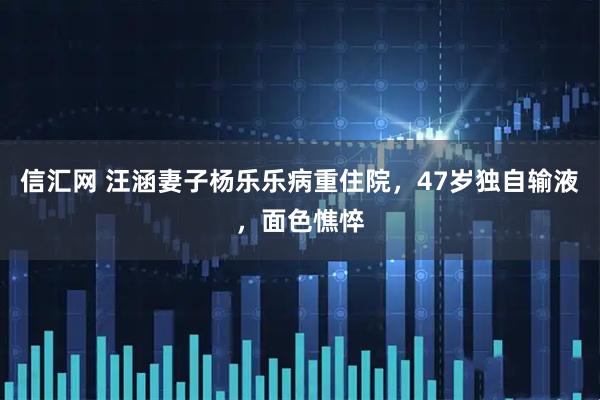 信汇网 汪涵妻子杨乐乐病重住院，47岁独自输液，面色憔悴