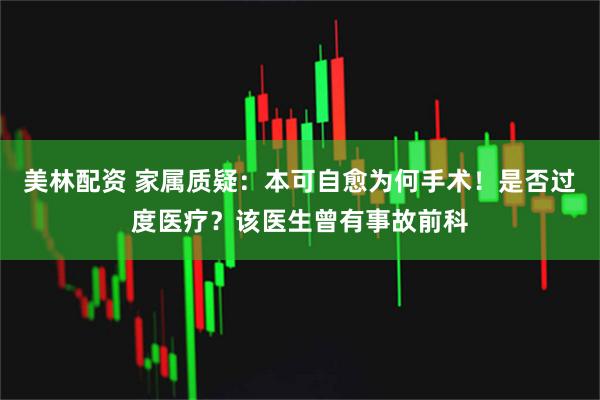 美林配资 家属质疑：本可自愈为何手术！是否过度医疗？该医生曾有事故前科