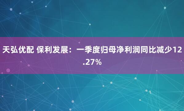天弘优配 保利发展：一季度归母净利润同比减少12.27%