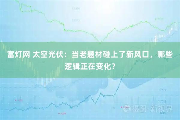 富灯网 太空光伏：当老题材碰上了新风口，哪些逻辑正在变化？