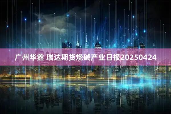 广州华鑫 瑞达期货烧碱产业日报20250424