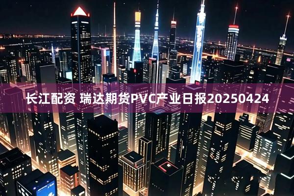 长江配资 瑞达期货PVC产业日报20250424