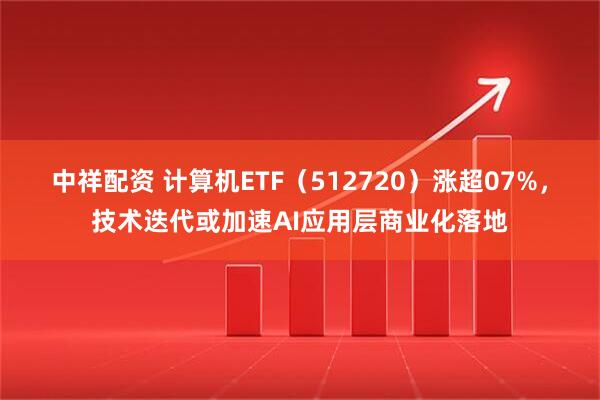 中祥配资 计算机ETF（512720）涨超07%，技术迭代或加速AI应用层商业化落地