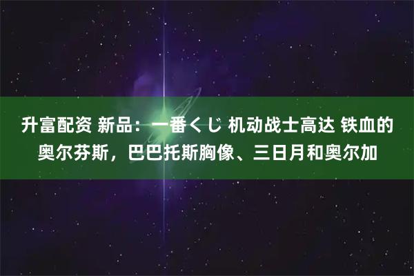 升富配资 新品：一番くじ 机动战士高达 铁血的奥尔芬斯，巴巴托斯胸像、三日月和奥尔加