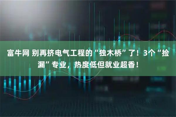 富牛网 别再挤电气工程的“独木桥”了！3个“捡漏”专业，热度低但就业超香！