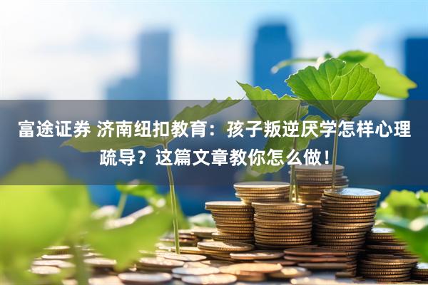 富途证券 济南纽扣教育：孩子叛逆厌学怎样心理疏导？这篇文章教你怎么做！