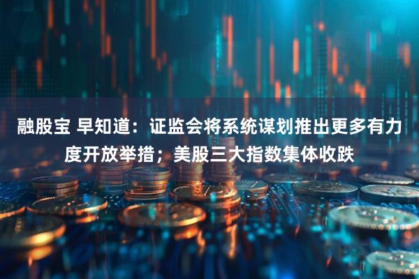 融股宝 早知道：证监会将系统谋划推出更多有力度开放举措；美股三大指数集体收跌