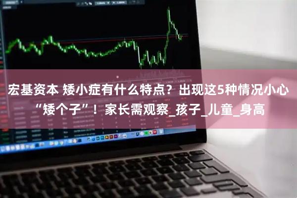 宏基资本 矮小症有什么特点？出现这5种情况小心“矮个子”！家长需观察_孩子_儿童_身高