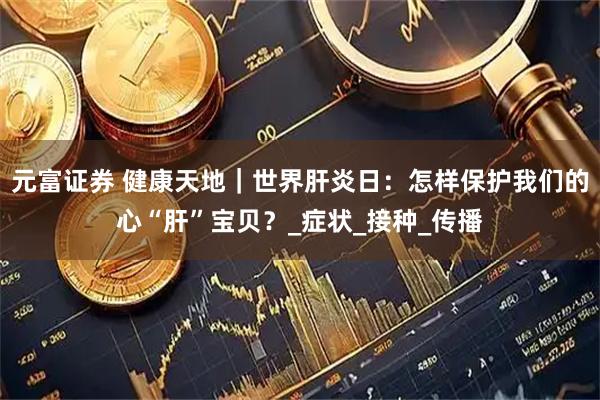 元富证券 健康天地｜世界肝炎日：怎样保护我们的心“肝”宝贝？_症状_接种_传播