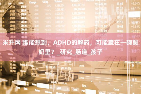 米升网 谁能想到，ADHD的解药，可能藏在一碗酸奶里？_研究_肠道_孩子