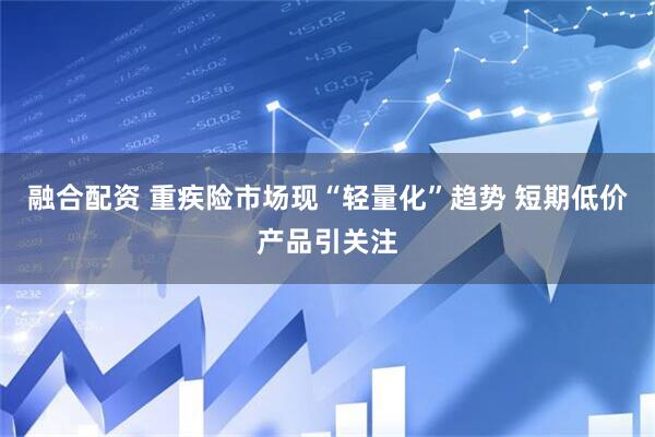 融合配资 重疾险市场现“轻量化”趋势 短期低价产品引关注
